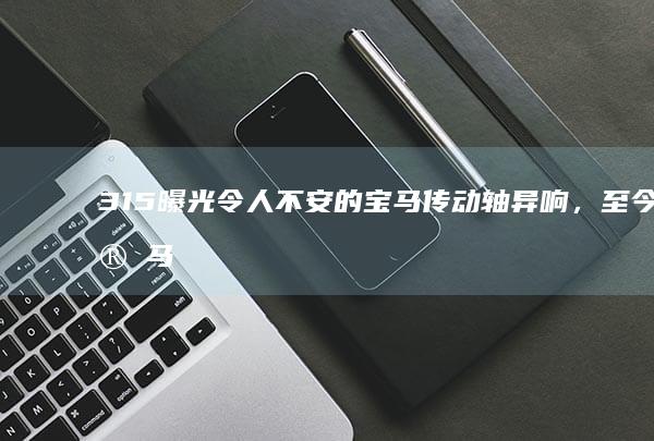 315 曝光令人不安的宝马传动轴异响，至今宝马汽车官方未正面回复车主，如何看待此事？哪些信息值得关注？