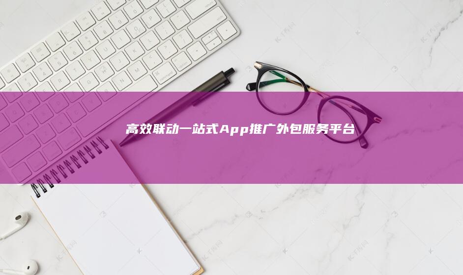 高效联动：一站式App推广外包服务平台