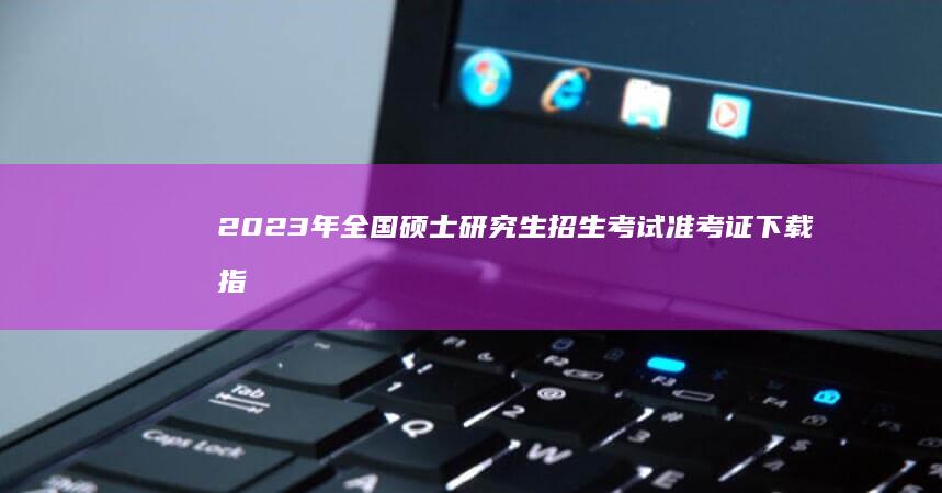 2023年全国硕士研究生招生考试准考证下载指南